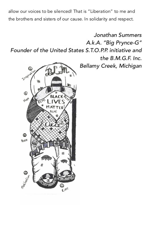 allow our voices to be silenced! That is “Liberation” to me and  the brothers and sisters of our cause. In solidarity and respect.  Jonathan Summers  Ak.A. “Big Prynce-G”  Founder of the United States S.T.O.PP initiative and the B.M.G.F. Inc. Bellamy Creek, Michigan  